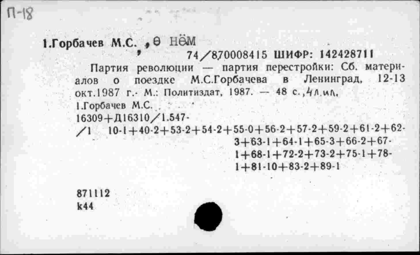 ﻿п-12
1.Горбачев М.С. #6 Н©М
»	74/870008415 ШИФР: 14242871 1
Партия революции — партия перестройки: Сб. материалов о поездке М.С.Горбачева в Ленинград, 12-13 окт. 1987 г.- М.: Политиздат, 1987. — 48 с. Л Л.ид, 1.Горбачев М.С. .
16309+Д16310/1.547-
/1	10-1+40-2+53-2+54-2+55-0+56-2 + 57-2+59-24-61-24-62-
3+63-1+64-1+65-3+66-2+67-
1 +68-1+72-2+73-2+75-1+78-
1+81-10+83-2+89-1
871112 к44